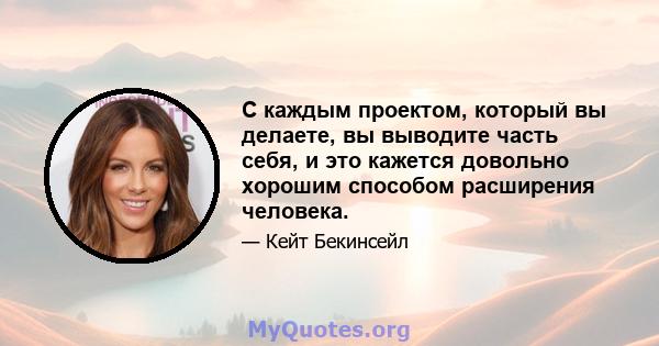 С каждым проектом, который вы делаете, вы выводите часть себя, и это кажется довольно хорошим способом расширения человека.