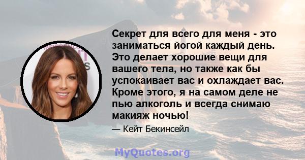 Секрет для всего для меня - это заниматься йогой каждый день. Это делает хорошие вещи для вашего тела, но также как бы успокаивает вас и охлаждает вас. Кроме этого, я на самом деле не пью алкоголь и всегда снимаю макияж 