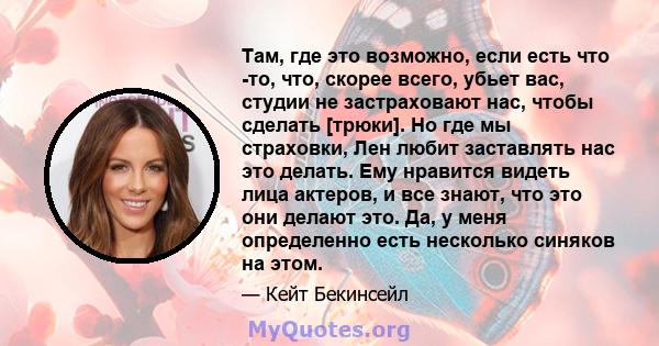 Там, где это возможно, если есть что -то, что, скорее всего, убьет вас, студии не застраховают нас, чтобы сделать [трюки]. Но где мы страховки, Лен любит заставлять нас это делать. Ему нравится видеть лица актеров, и