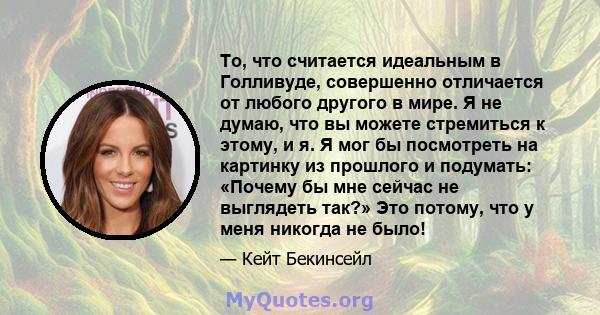 То, что считается идеальным в Голливуде, совершенно отличается от любого другого в мире. Я не думаю, что вы можете стремиться к этому, и я. Я мог бы посмотреть на картинку из прошлого и подумать: «Почему бы мне сейчас