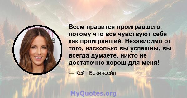 Всем нравится проигравшего, потому что все чувствуют себя как проигравший. Независимо от того, насколько вы успешны, вы всегда думаете, никто не достаточно хорош для меня!