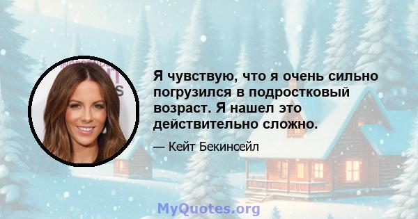 Я чувствую, что я очень сильно погрузился в подростковый возраст. Я нашел это действительно сложно.