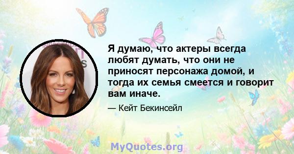 Я думаю, что актеры всегда любят думать, что они не приносят персонажа домой, и тогда их семья смеется и говорит вам иначе.