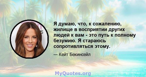 Я думаю, что, к сожалению, жилище в восприятии других людей к вам - это путь к полному безумию. Я стараюсь сопротивляться этому.