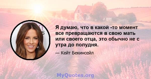 Я думаю, что в какой -то момент все превращаются в свою мать или своего отца, это обычно не с утра до полудня.