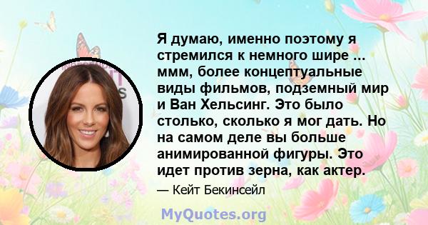 Я думаю, именно поэтому я стремился к немного шире ... ммм, более концептуальные виды фильмов, подземный мир и Ван Хельсинг. Это было столько, сколько я мог дать. Но на самом деле вы больше анимированной фигуры. Это