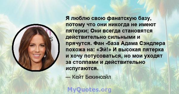 Я люблю свою фанатскую базу, потому что они никогда не имеют пятерки; Они всегда становятся действительно сильными и прячутся. Фан -база Адама Сэндлера похожа на: «Эй!» И высокая пятерка и хочу потусоваться, но мои