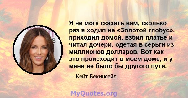 Я не могу сказать вам, сколько раз я ходил на «Золотой глобус», приходил домой, взбил платье и читал дочери, одетая в серьги из миллионов долларов. Вот как это происходит в моем доме, и у меня не было бы другого пути.