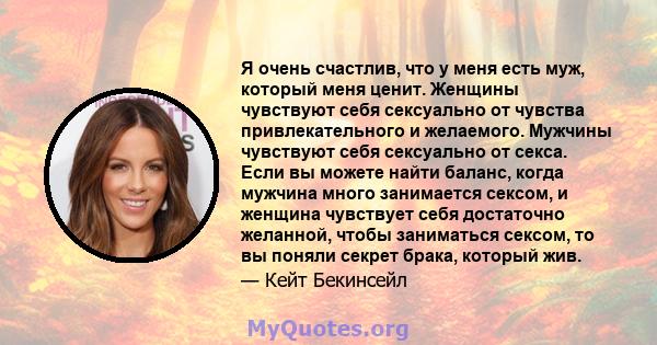 Я очень счастлив, что у меня есть муж, который меня ценит. Женщины чувствуют себя сексуально от чувства привлекательного и желаемого. Мужчины чувствуют себя сексуально от секса. Если вы можете найти баланс, когда