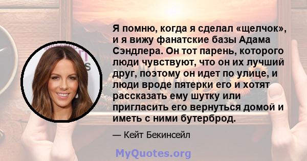 Я помню, когда я сделал «щелчок», и я вижу фанатские базы Адама Сэндлера. Он тот парень, которого люди чувствуют, что он их лучший друг, поэтому он идет по улице, и люди вроде пятерки его и хотят рассказать ему шутку