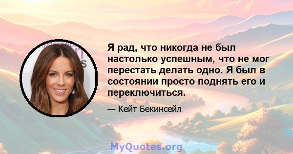 Я рад, что никогда не был настолько успешным, что не мог перестать делать одно. Я был в состоянии просто поднять его и переключиться.