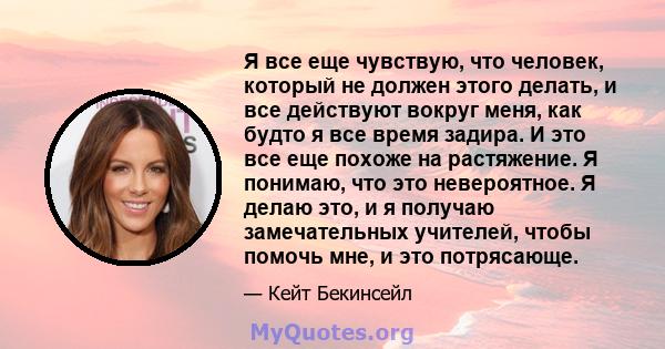 Я все еще чувствую, что человек, который не должен этого делать, и все действуют вокруг меня, как будто я все время задира. И это все еще похоже на растяжение. Я понимаю, что это невероятное. Я делаю это, и я получаю