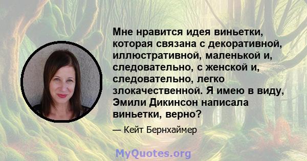 Мне нравится идея виньетки, которая связана с декоративной, иллюстративной, маленькой и, следовательно, с женской и, следовательно, легко злокачественной. Я имею в виду, Эмили Дикинсон написала виньетки, верно?