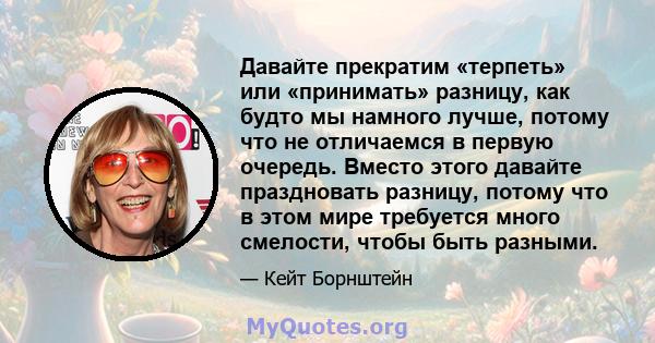 Давайте прекратим «терпеть» или «принимать» разницу, как будто мы намного лучше, потому что не отличаемся в первую очередь. Вместо этого давайте праздновать разницу, потому что в этом мире требуется много смелости,