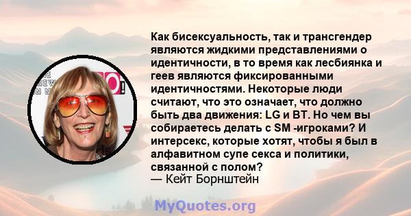 Как бисексуальность, так и трансгендер являются жидкими представлениями о идентичности, в то время как лесбиянка и геев являются фиксированными идентичностями. Некоторые люди считают, что это означает, что должно быть