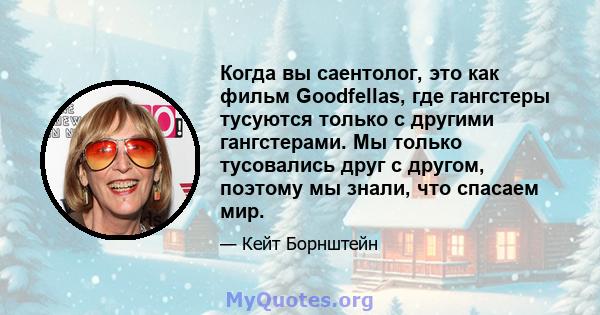 Когда вы саентолог, это как фильм Goodfellas, где гангстеры тусуются только с другими гангстерами. Мы только тусовались друг с другом, поэтому мы знали, что спасаем мир.