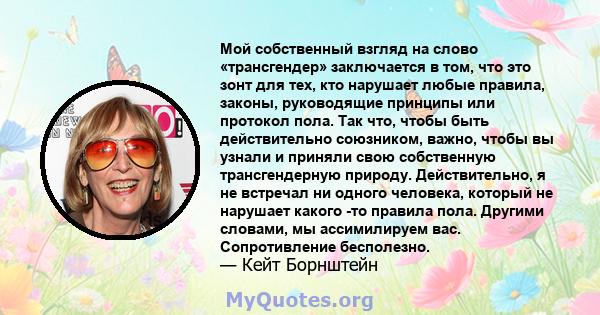 Мой собственный взгляд на слово «трансгендер» заключается в том, что это зонт для тех, кто нарушает любые правила, законы, руководящие принципы или протокол пола. Так что, чтобы быть действительно союзником, важно,