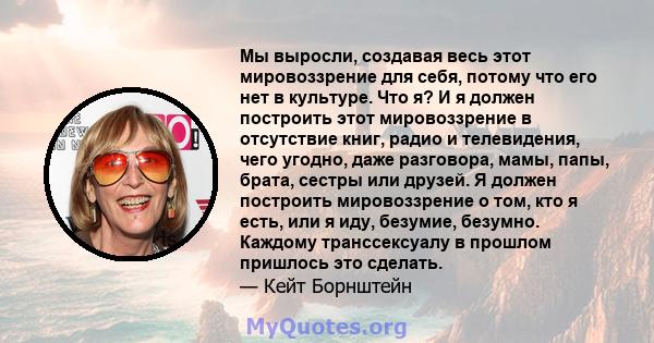 Мы выросли, создавая весь этот мировоззрение для себя, потому что его нет в культуре. Что я? И я должен построить этот мировоззрение в отсутствие книг, радио и телевидения, чего угодно, даже разговора, мамы, папы,