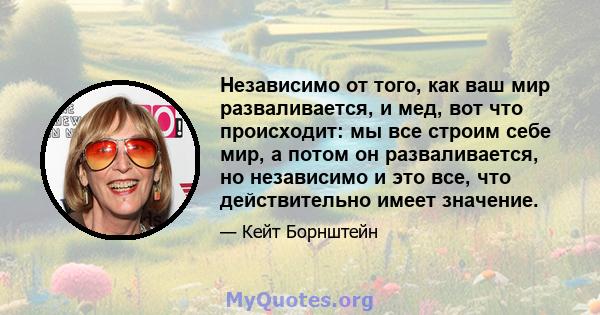 Независимо от того, как ваш мир разваливается, и мед, вот что происходит: мы все строим себе мир, а потом он разваливается, но независимо и это все, что действительно имеет значение.