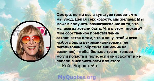 Смотри, почти все в культуре говорит, что мы урод. Делая секс -работу, мы желаем; Мы можем получить вознаграждение за то, что мы всегда хотели быть. Что в этом плохого? Мое собственное представление заключается в том,