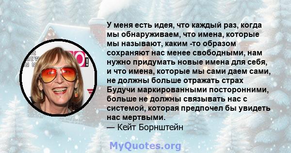 У меня есть идея, что каждый раз, когда мы обнаруживаем, что имена, которые мы называют, каким -то образом сохраняют нас менее свободными, нам нужно придумать новые имена для себя, и что имена, которые мы сами даем