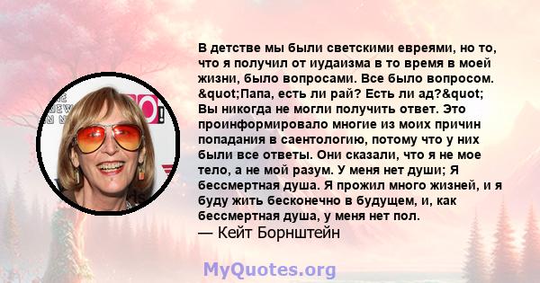 В детстве мы были светскими евреями, но то, что я получил от иудаизма в то время в моей жизни, было вопросами. Все было вопросом. "Папа, есть ли рай? Есть ли ад?" Вы никогда не могли получить ответ. Это