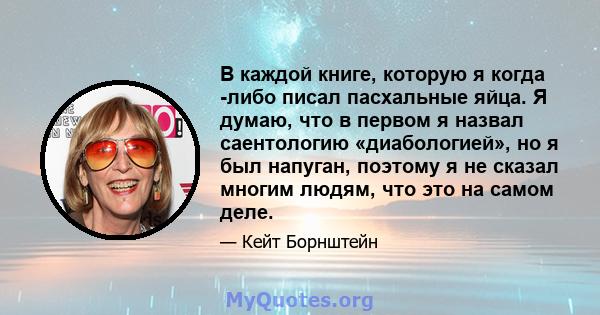 В каждой книге, которую я когда -либо писал пасхальные яйца. Я думаю, что в первом я назвал саентологию «диабологией», но я был напуган, поэтому я не сказал многим людям, что это на самом деле.