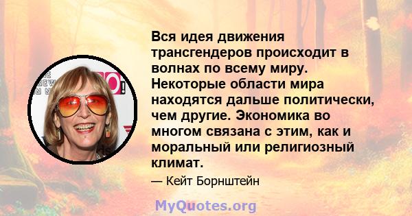 Вся идея движения трансгендеров происходит в волнах по всему миру. Некоторые области мира находятся дальше политически, чем другие. Экономика во многом связана с этим, как и моральный или религиозный климат.