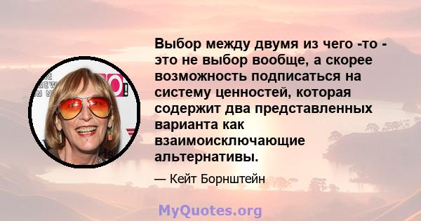 Выбор между двумя из чего -то - это не выбор вообще, а скорее возможность подписаться на систему ценностей, которая содержит два представленных варианта как взаимоисключающие альтернативы.