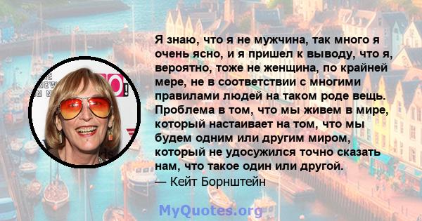 Я знаю, что я не мужчина, так много я очень ясно, и я пришел к выводу, что я, вероятно, тоже не женщина, по крайней мере, не в соответствии с многими правилами людей на таком роде вещь. Проблема в том, что мы живем в