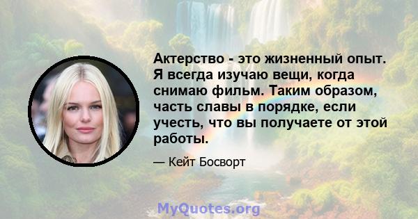 Актерство - это жизненный опыт. Я всегда изучаю вещи, когда снимаю фильм. Таким образом, часть славы в порядке, если учесть, что вы получаете от этой работы.