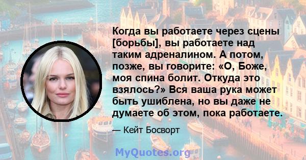 Когда вы работаете через сцены [борьбы], вы работаете над таким адреналином. А потом, позже, вы говорите: «О, Боже, моя спина болит. Откуда это взялось?» Вся ваша рука может быть ушиблена, но вы даже не думаете об этом, 