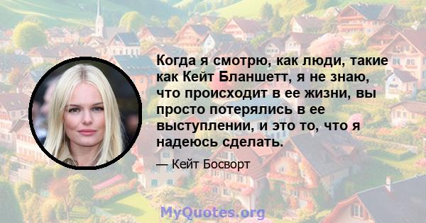 Когда я смотрю, как люди, такие как Кейт Бланшетт, я не знаю, что происходит в ее жизни, вы просто потерялись в ее выступлении, и это то, что я надеюсь сделать.