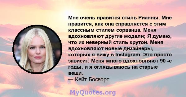 Мне очень нравится стиль Рианны. Мне нравится, как она справляется с этим классным стилем сорванца. Меня вдохновляют другие модели; Я думаю, что их неверный стиль крутой. Меня вдохновляют новые дизайнеры, которых я вижу 