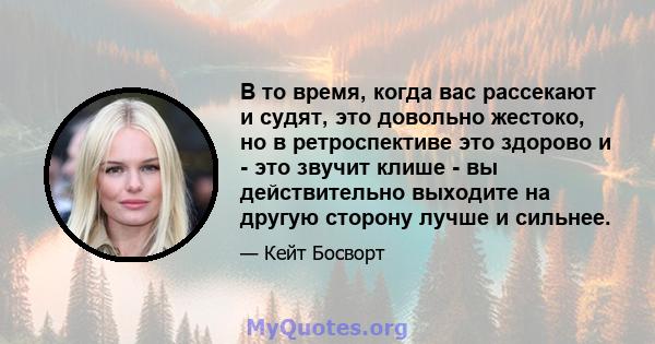 В то время, когда вас рассекают и судят, это довольно жестоко, но в ретроспективе это здорово и - это звучит клише - вы действительно выходите на другую сторону лучше и сильнее.