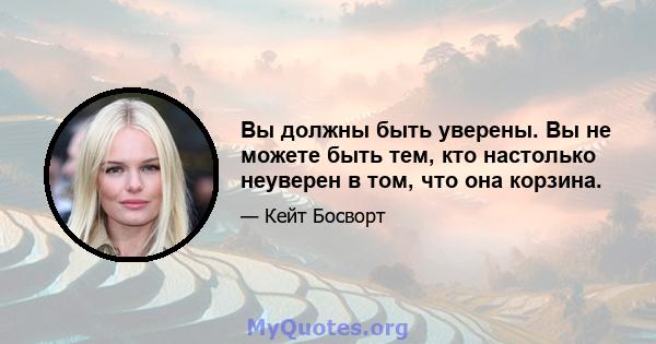 Вы должны быть уверены. Вы не можете быть тем, кто настолько неуверен в том, что она корзина.