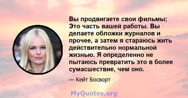 Вы продвигаете свои фильмы; Это часть вашей работы. Вы делаете обложки журналов и прочее, а затем я стараюсь жить действительно нормальной жизнью. Я определенно не пытаюсь превратить это в более сумасшествие, чем оно.