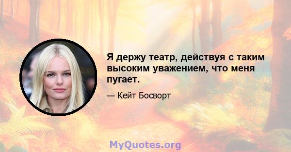 Я держу театр, действуя с таким высоким уважением, что меня пугает.