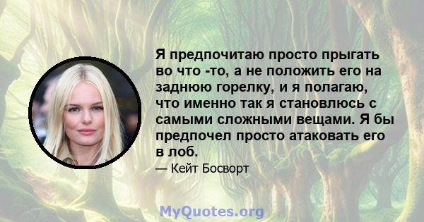 Я предпочитаю просто прыгать во что -то, а не положить его на заднюю горелку, и я полагаю, что именно так я становлюсь с самыми сложными вещами. Я бы предпочел просто атаковать его в лоб.