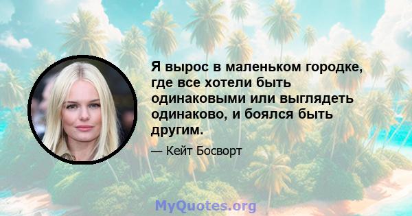 Я вырос в маленьком городке, где все хотели быть одинаковыми или выглядеть одинаково, и боялся быть другим.