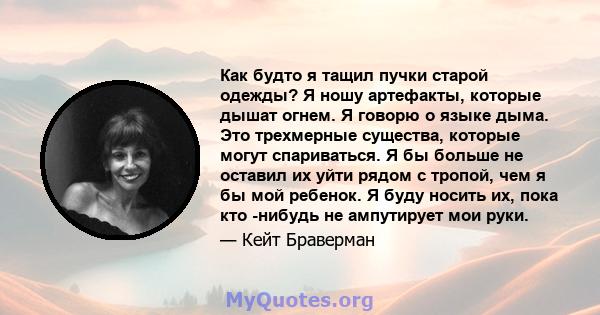 Как будто я тащил пучки старой одежды? Я ношу артефакты, которые дышат огнем. Я говорю о языке дыма. Это трехмерные существа, которые могут спариваться. Я бы больше не оставил их уйти рядом с тропой, чем я бы мой