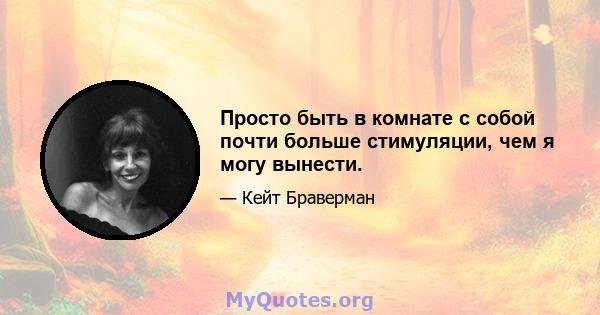 Просто быть в комнате с собой почти больше стимуляции, чем я могу вынести.