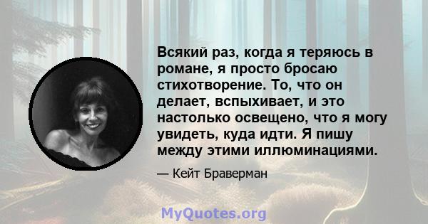 Всякий раз, когда я теряюсь в романе, я просто бросаю стихотворение. То, что он делает, вспыхивает, и это настолько освещено, что я могу увидеть, куда идти. Я пишу между этими иллюминациями.