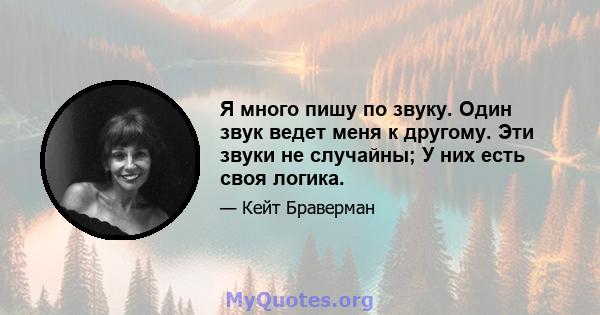 Я много пишу по звуку. Один звук ведет меня к другому. Эти звуки не случайны; У них есть своя логика.