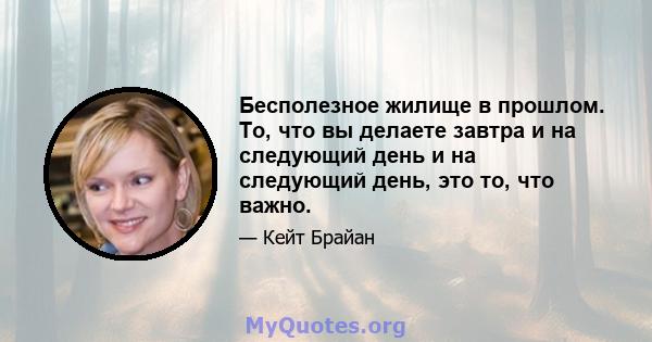 Бесполезное жилище в прошлом. То, что вы делаете завтра и на следующий день и на следующий день, это то, что важно.