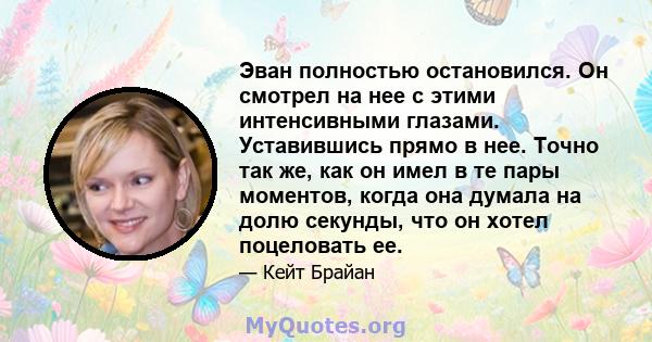 Эван полностью остановился. Он смотрел на нее с этими интенсивными глазами. Уставившись прямо в нее. Точно так же, как он имел в те пары моментов, когда она думала на долю секунды, что он хотел поцеловать ее.