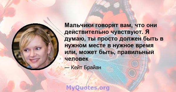 Мальчики говорят вам, что они действительно чувствуют. Я думаю, ты просто должен быть в нужном месте в нужное время или, может быть, правильный человек