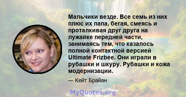 Мальчики везде. Все семь из них плюс их папа, бегая, смеясь и проталкивая друг друга на лужайке передней части, занимаясь тем, что казалось полной контактной версией Ultimate Frizbee. Они играли в рубашки и шкуру.