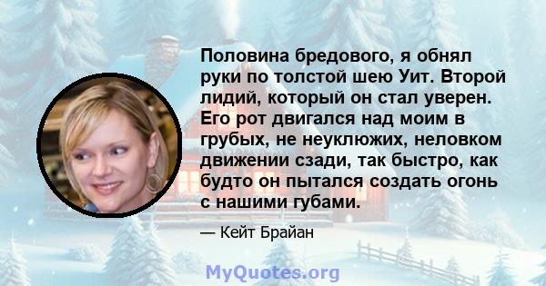 Половина бредового, я обнял руки по толстой шею Уит. Второй лидий, который он стал уверен. Его рот двигался над моим в грубых, не неуклюжих, неловком движении сзади, так быстро, как будто он пытался создать огонь с