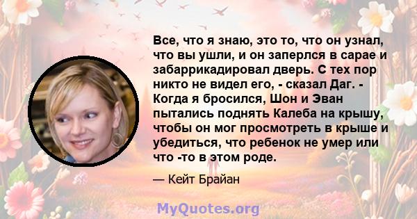 Все, что я знаю, это то, что он узнал, что вы ушли, и он заперлся в сарае и забаррикадировал дверь. С тех пор никто не видел его, - сказал Даг. - Когда я бросился, Шон и Эван пытались поднять Калеба на крышу, чтобы он